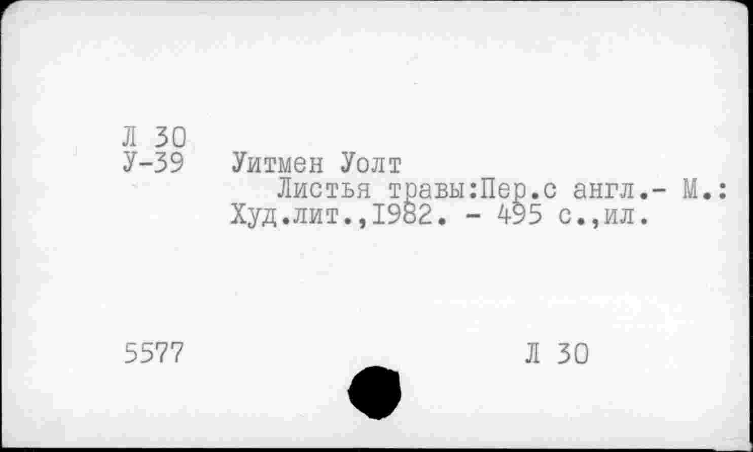 ﻿Л 30
У-39
Уитмен Уолт
Листья травы:Пер.с англ.- М Худ.лит.,1982. - 4-95 с.,ил.
5577
Л 30